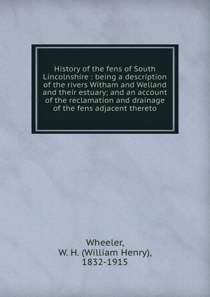 Обложка книги History of the fens of South Lincolnshire : being a description of the rivers Witham and Welland and their estuary; and an account of the reclamation and drainage of the fens adjacent thereto, William Henry Wheeler