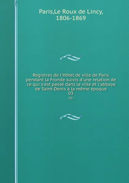 Обложка книги Registres de l.Hotel de ville de Paris pendant la Fronde suivis d.une relation de ce qui s.est passe dans la ville et l.abbaye de Saint-Denis a la meme epoque. 03, Le Roux de Lincy