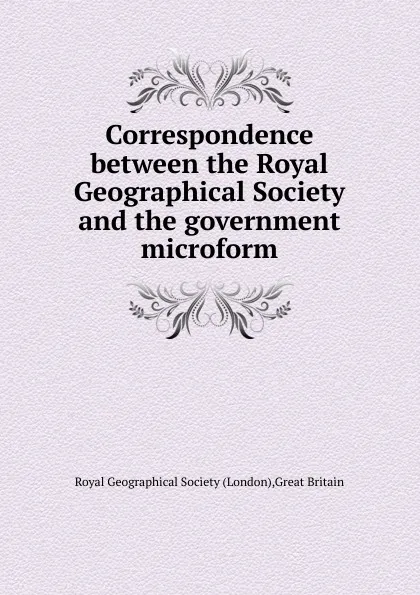 Обложка книги Correspondence between the Royal Geographical Society and the government microform, London