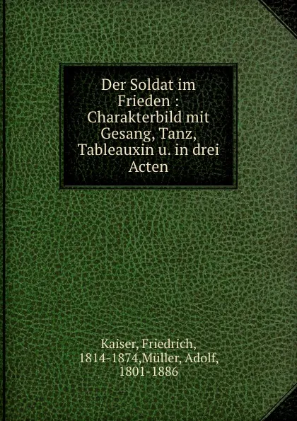 Обложка книги Der Soldat im Frieden : Charakterbild mit Gesang, Tanz, Tableauxin u. in drei Acten, Friedrich Kaiser