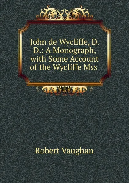 Обложка книги John de Wycliffe, D.D.: A Monograph, with Some Account of the Wycliffe Mss ., Robert Vaughan