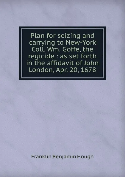 Обложка книги Plan for seizing and carrying to New-York Coll. Wm. Goffe, the regicide : as set forth in the affidavit of John London, Apr. 20, 1678, Hough Franklin Benjamin