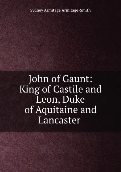 Обложка книги John of Gaunt: King of Castile and Leon, Duke of Aquitaine and Lancaster ., Sydney Armitage Armitage-Smith