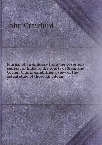 Обложка книги Journal of an embassy from the governor-general of India to the courts of Siam and Cochin China; exhibiting a view of the actual state of those kingdoms. 1, John Crawfurd