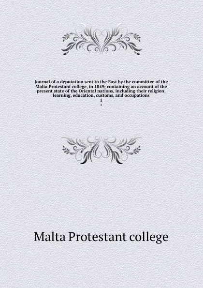 Обложка книги Journal of a deputation sent to the East by the committee of the Malta Protestant college, in 1849; containing an account of the present state of the Oriental nations, including their religion, learning, education, customs, and occupations. 1, Malta Protestant college