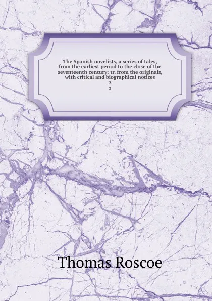 Обложка книги The Spanish novelists, a series of tales, from the earliest period to the close of the seventeenth century; tr. from the originals, with critical and biographical notices. 3, Thomas Roscoe