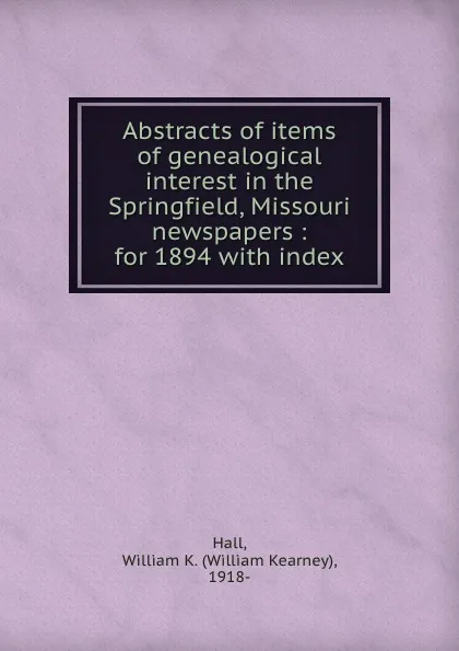 Обложка книги Abstracts of items of genealogical interest in the Springfield, Missouri newspapers : for 1894 with index, William Kearney Hall