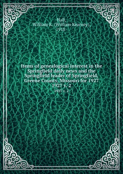 Обложка книги Items of genealogical interest in the Springfield daily news and the Springfield leader of Springfield, Greene County, Missouri for 1927. 1927 v. 2, William Kearney Hall