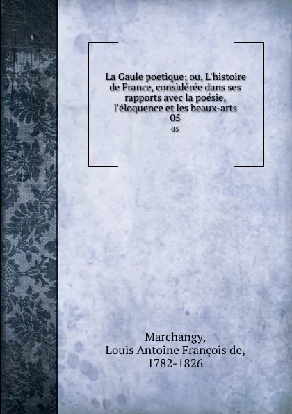 Обложка книги La Gaule poetique; ou, L.histoire de France, consideree dans ses rapports avec la poesie, l.eloquence et les beaux-arts. 05, Louis Antoine François de Marchangy