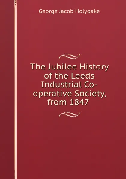 Обложка книги The Jubilee History of the Leeds Industrial Co-operative Society, from 1847 ., Holyoake George Jacob