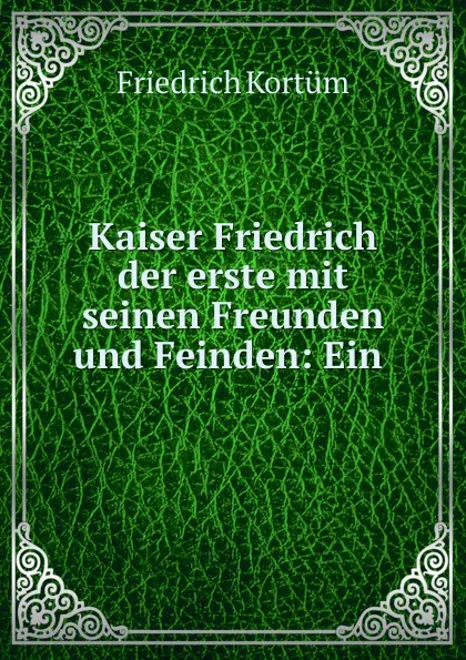 Обложка книги Kaiser Friedrich der erste mit seinen Freunden und Feinden: Ein ., Friedrich Kortüm