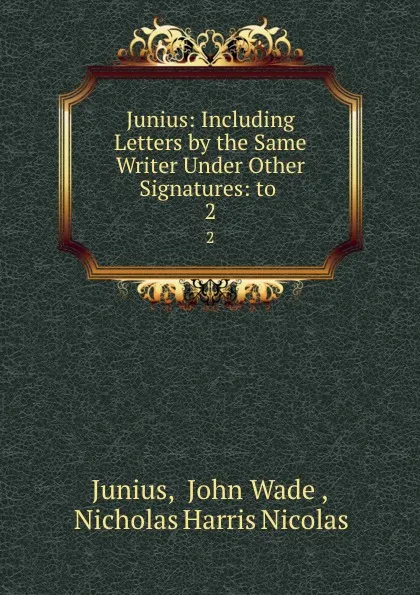 Обложка книги Junius: Including Letters by the Same Writer Under Other Signatures: to . 2, John Wade Junius