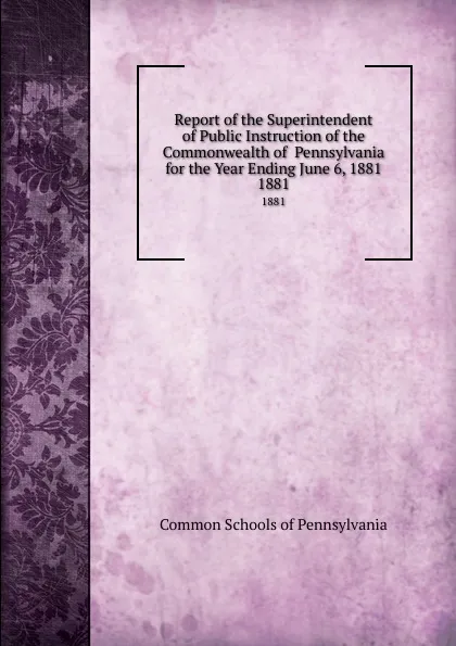 Обложка книги Report of the Superintendent of Public Instruction of the Commonwealth of  Pennsylvania  for the Year Ending June 6, 1881. 1881, Common Schools of Pennsylvania