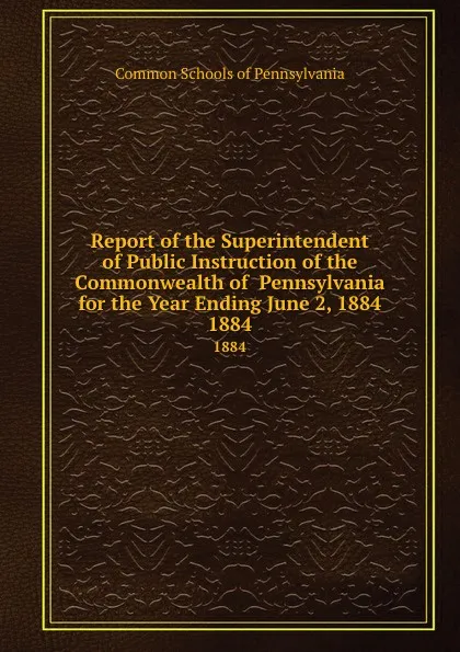 Обложка книги Report of the Superintendent of Public Instruction of the Commonwealth of  Pennsylvania  for the Year Ending June 2, 1884. 1884, Common Schools of Pennsylvania