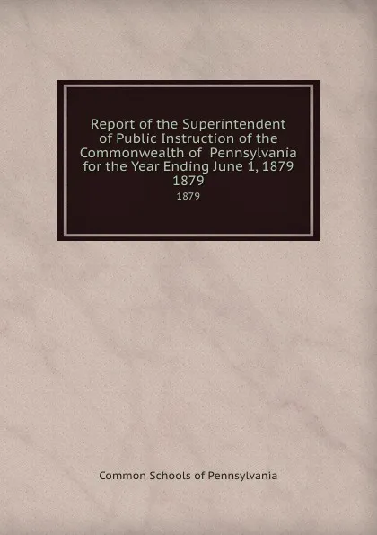 Обложка книги Report of the Superintendent of Public Instruction of the Commonwealth of  Pennsylvania  for the Year Ending June 1, 1879. 1879, Common Schools of Pennsylvania