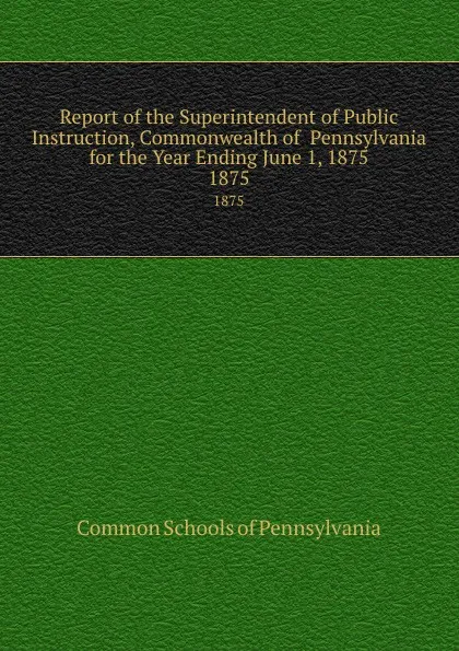 Обложка книги Report of the Superintendent of Public Instruction, Commonwealth of  Pennsylvania  for the Year Ending June 1, 1875. 1875, Common Schools of Pennsylvania