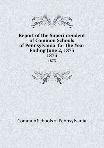 Обложка книги Report of the Superintendent of Common Schools of Pennsylvania  for the Year Ending June 2, 1873. 1873, Common Schools of Pennsylvania