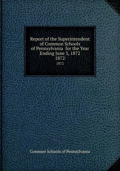 Обложка книги Report of the Superintendent of Common Schools of Pennsylvania  for the Year Ending June 3, 1872. 1872, Common Schools of Pennsylvania