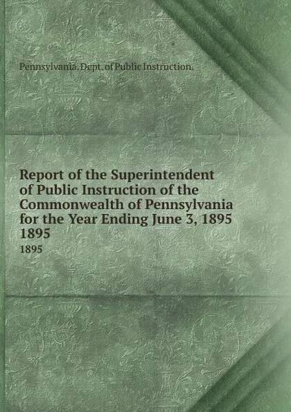 Обложка книги Report of the Superintendent of Public Instruction of the  Commonwealth of Pennsylvania for the Year Ending June 3, 1895. 1895, Pennsylvania Dept of Public Instruction