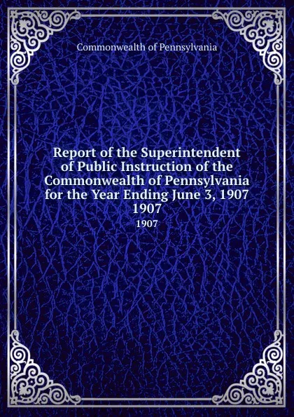 Обложка книги Report of the Superintendent of Public Instruction of the Commonwealth of Pennsylvania for the Year Ending June 3, 1907. 1907, Commonwealth of Pennsylvania