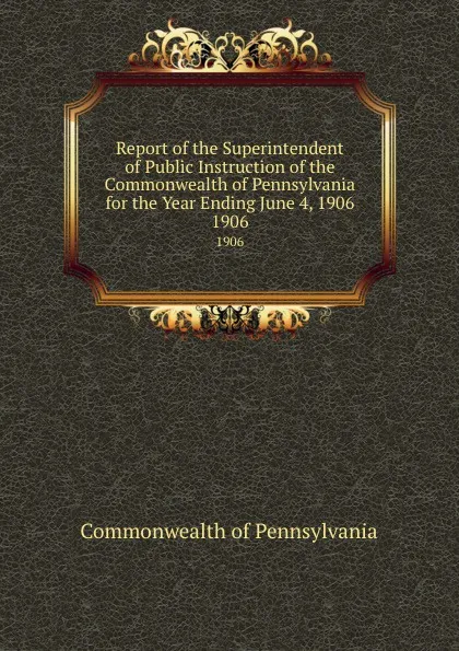 Обложка книги Report of the Superintendent of Public Instruction of the  Commonwealth of Pennsylvania for the Year Ending June 4, 1906. 1906, Commonwealth of Pennsylvania