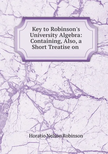 Обложка книги Key to Robinson.s University Algebra: Containing, Also, a Short Treatise on ., Horatio N. Robinson