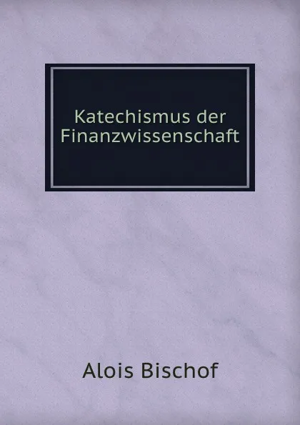 Обложка книги Katechismus der Finanzwissenschaft, Alois Bischof