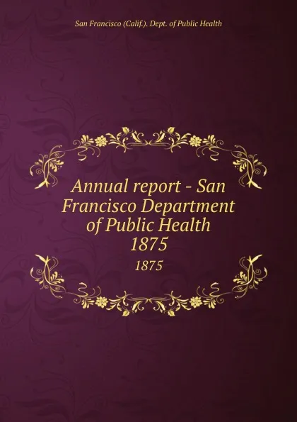 Обложка книги Annual report - San Francisco Department of Public Health. 1875, San Francisco Calif. Dept. of Public Health