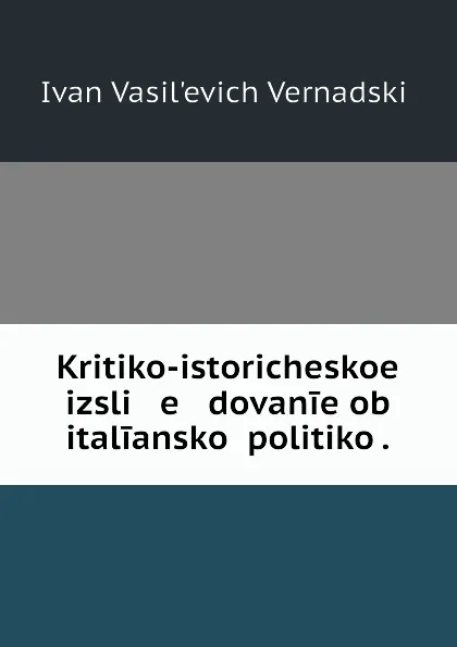 Обложка книги Kritiko-istoricheskoe izsli   e   dovanie ob italianskoi politiko ., Ivan Vasil'evich Vernadskii