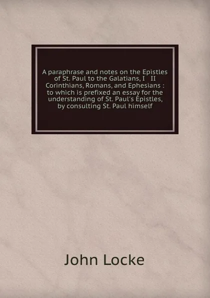 Обложка книги A paraphrase and notes on the Epistles of St. Paul to the Galatians, I . II Corinthians, Romans, and Ephesians : to which is prefixed an essay for the understanding of St. Paul.s Epistles, by consulting St. Paul himself, John Locke