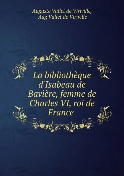 Обложка книги La bibliotheque d.Isabeau de Baviere, femme de Charles VI, roi de France ., Auguste Vallet de Viriville