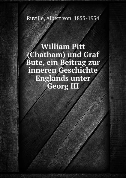 Обложка книги William Pitt (Chatham) und Graf Bute, ein Beitrag zur inneren Geschichte Englands unter Georg III, Albert von Ruville