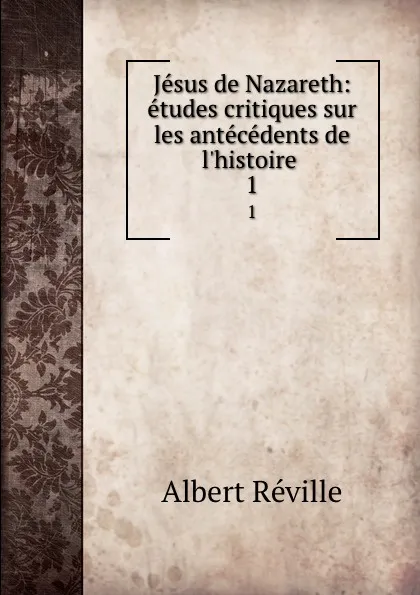 Обложка книги Jesus de Nazareth: etudes critiques sur les antecedents de l.histoire . 1, Albert Réville