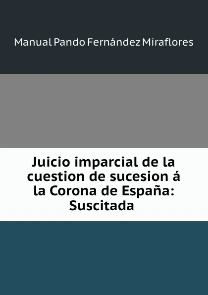 Обложка книги Juicio imparcial de la cuestion de sucesion a la Corona de Espana: Suscitada ., Manual Pando Fernández Miraflores