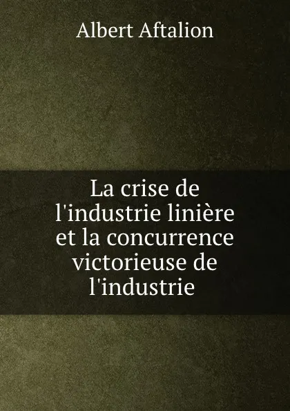 Обложка книги La crise de l.industrie liniere et la concurrence victorieuse de l.industrie ., Albert Aftalion