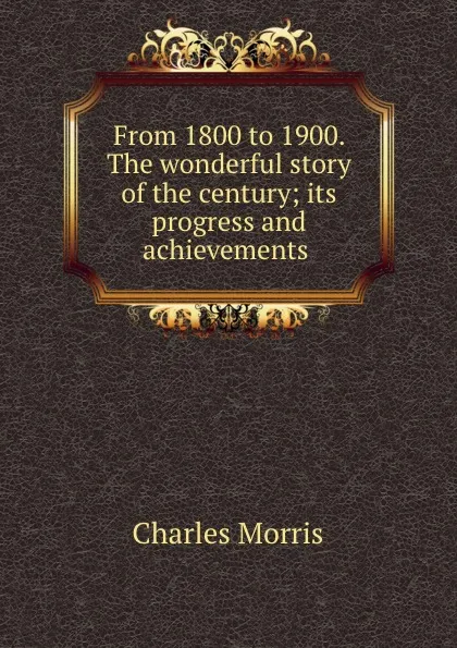 Обложка книги From 1800 to 1900. The wonderful story of the century; its progress and achievements, Morris Charles