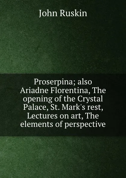 Обложка книги Proserpina; also Ariadne Florentina, The opening of the Crystal Palace, St. Mark.s rest, Lectures on art, The elements of perspective, Рескин