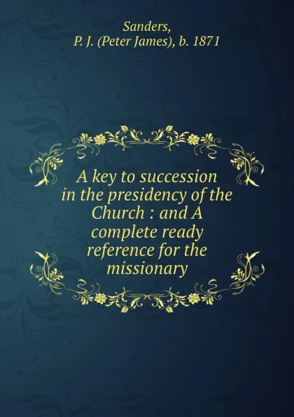 Обложка книги A key to succession in the presidency of the Church : and A complete ready reference for the missionary, Peter James Sanders