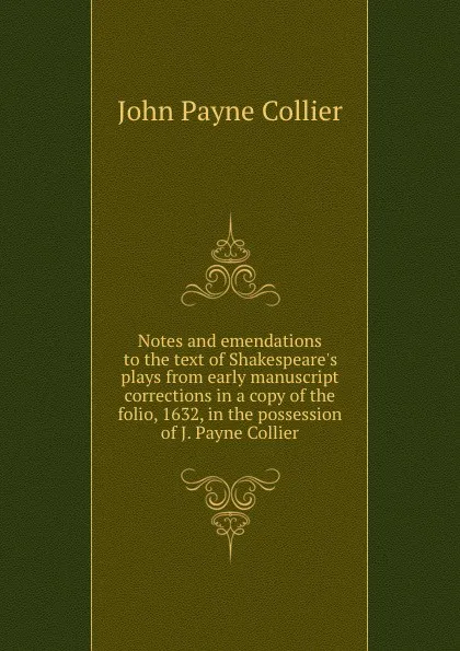 Обложка книги Notes and emendations to the text of Shakespeare.s plays from early manuscript corrections in a copy of the folio, 1632, in the possession of J. Payne Collier, John Payne Collier