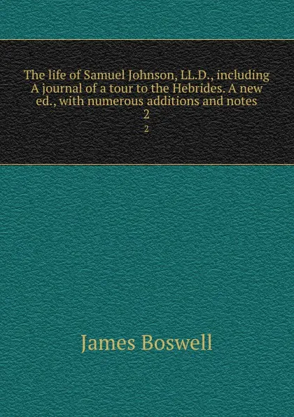 Обложка книги The life of Samuel Johnson, LL.D., including A journal of a tour to the Hebrides. A new ed., with numerous additions and notes. 2, James Boswell