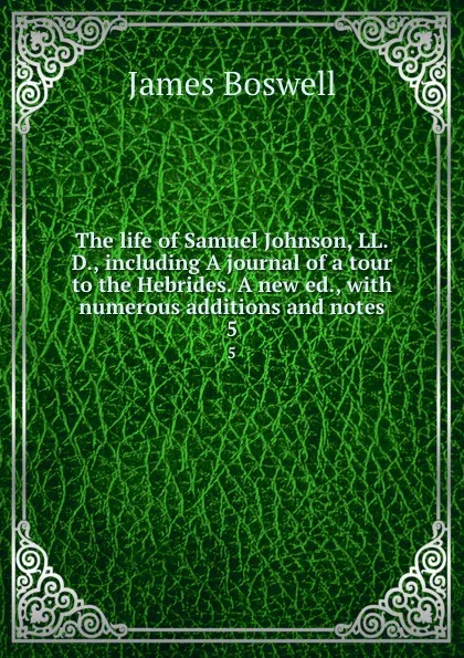 Обложка книги The life of Samuel Johnson, LL.D., including A journal of a tour to the Hebrides. A new ed., with numerous additions and notes. 5, James Boswell