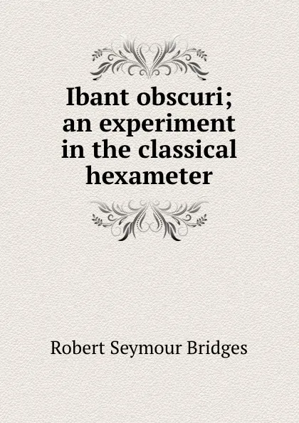 Обложка книги Ibant obscuri; an experiment in the classical hexameter, Bridges Robert Seymour