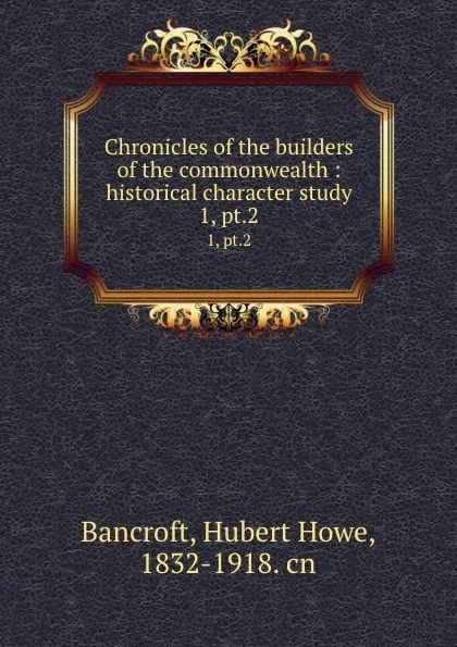 Обложка книги Chronicles of the builders of the commonwealth : historical character study. 1, pt.2, Hubert Howe Bancroft