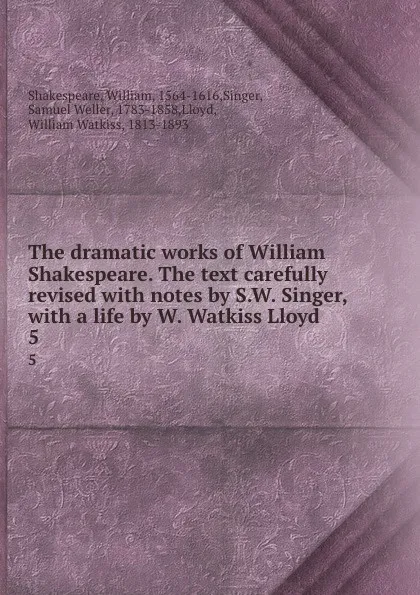 Обложка книги The dramatic works of William Shakespeare. The text carefully revised with notes by S.W. Singer, with a life by W. Watkiss Lloyd. 5, William Shakespeare