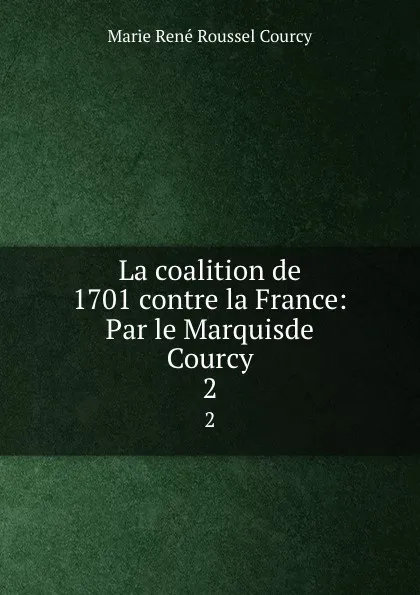 Обложка книги La coalition de 1701 contre la France: Par le Marquisde Courcy. 2, Marie René Roussel Courcy