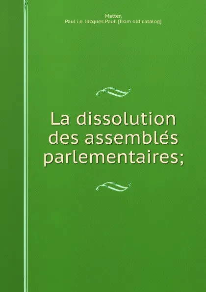 Обложка книги La dissolution des assembles parlementaires;, Jacques Paul Matter