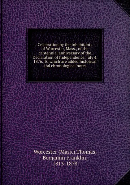 Обложка книги Celebration by the inhabitants of Worcester, Mass., of the centennial anniversary of the Declaration of Independence, July 4, 1876. To which are added historical and chronological notes, Benjamin Franklin Thomas