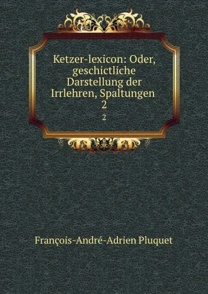 Обложка книги Ketzer-lexicon: Oder, geschictliche Darstellung der Irrlehren, Spaltungen . 2, François-André-Adrien Pluquet