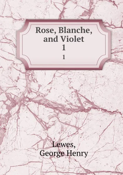 Обложка книги Rose, Blanche, and Violet. 1, George Henry Lewes