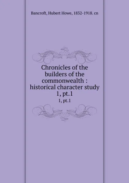 Обложка книги Chronicles of the builders of the commonwealth : historical character study. 1, pt.1, Hubert Howe Bancroft